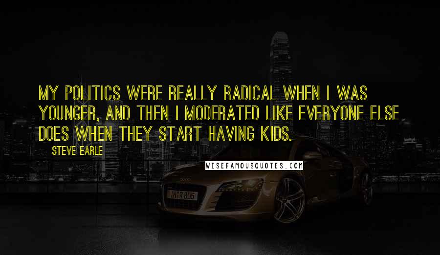 Steve Earle Quotes: My politics were really radical when I was younger, and then I moderated like everyone else does when they start having kids.