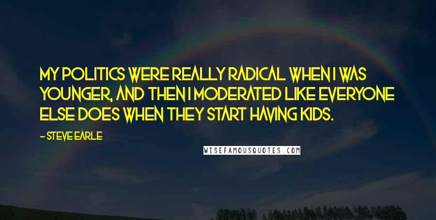 Steve Earle Quotes: My politics were really radical when I was younger, and then I moderated like everyone else does when they start having kids.