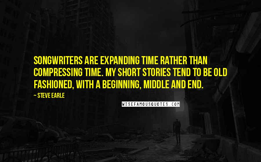 Steve Earle Quotes: Songwriters are expanding time rather than compressing time. My short stories tend to be old fashioned, with a beginning, middle and end.