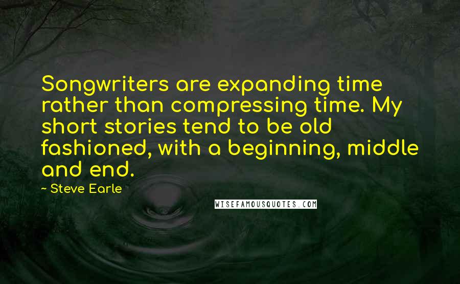 Steve Earle Quotes: Songwriters are expanding time rather than compressing time. My short stories tend to be old fashioned, with a beginning, middle and end.