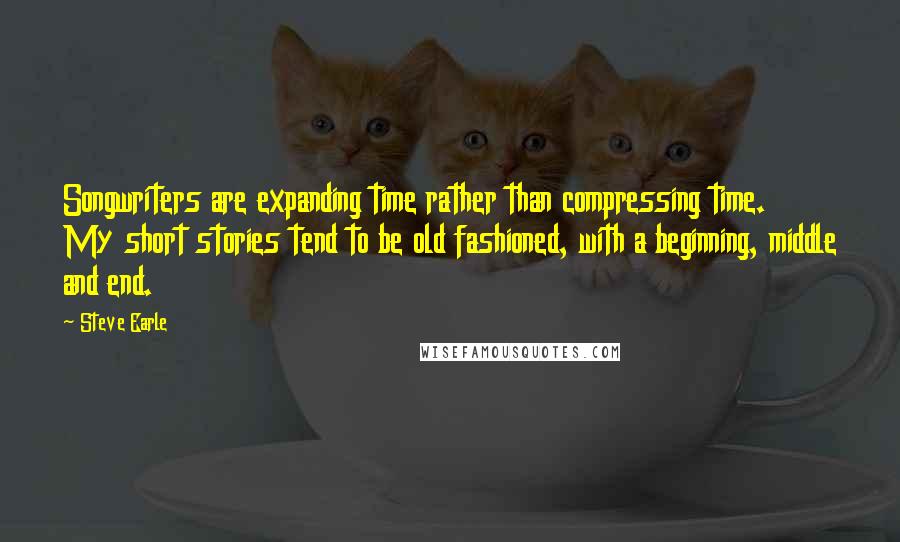 Steve Earle Quotes: Songwriters are expanding time rather than compressing time. My short stories tend to be old fashioned, with a beginning, middle and end.