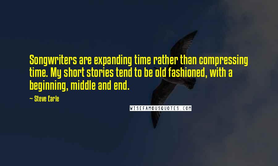 Steve Earle Quotes: Songwriters are expanding time rather than compressing time. My short stories tend to be old fashioned, with a beginning, middle and end.