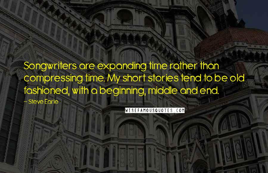 Steve Earle Quotes: Songwriters are expanding time rather than compressing time. My short stories tend to be old fashioned, with a beginning, middle and end.