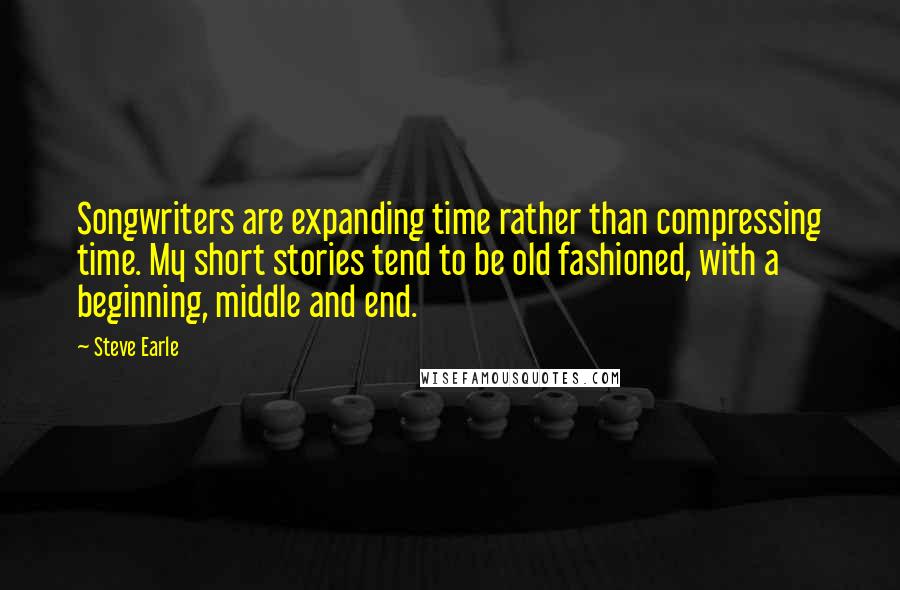 Steve Earle Quotes: Songwriters are expanding time rather than compressing time. My short stories tend to be old fashioned, with a beginning, middle and end.