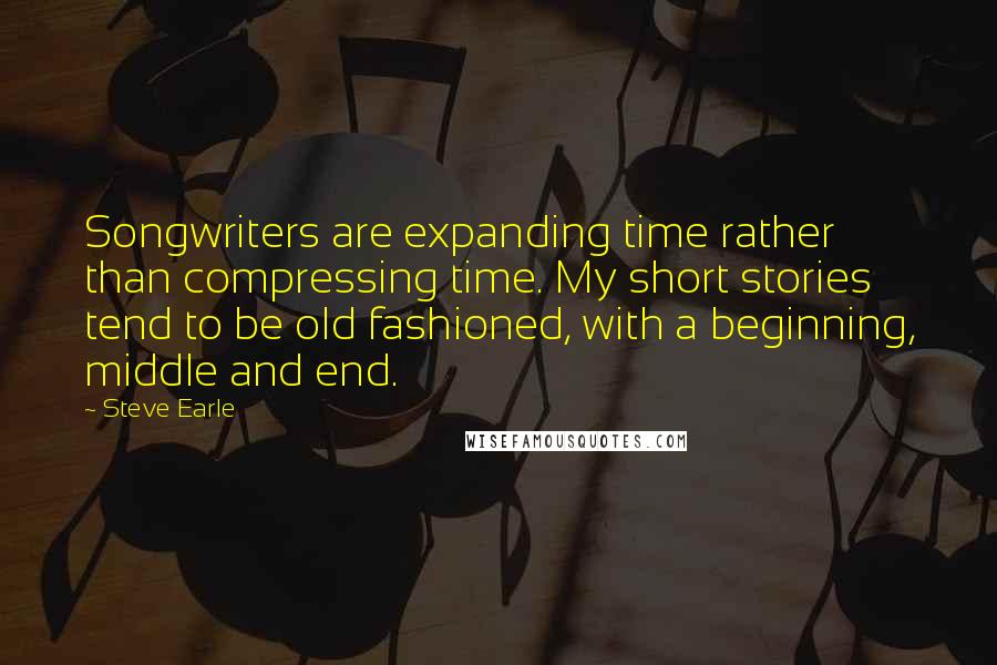 Steve Earle Quotes: Songwriters are expanding time rather than compressing time. My short stories tend to be old fashioned, with a beginning, middle and end.