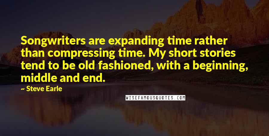 Steve Earle Quotes: Songwriters are expanding time rather than compressing time. My short stories tend to be old fashioned, with a beginning, middle and end.