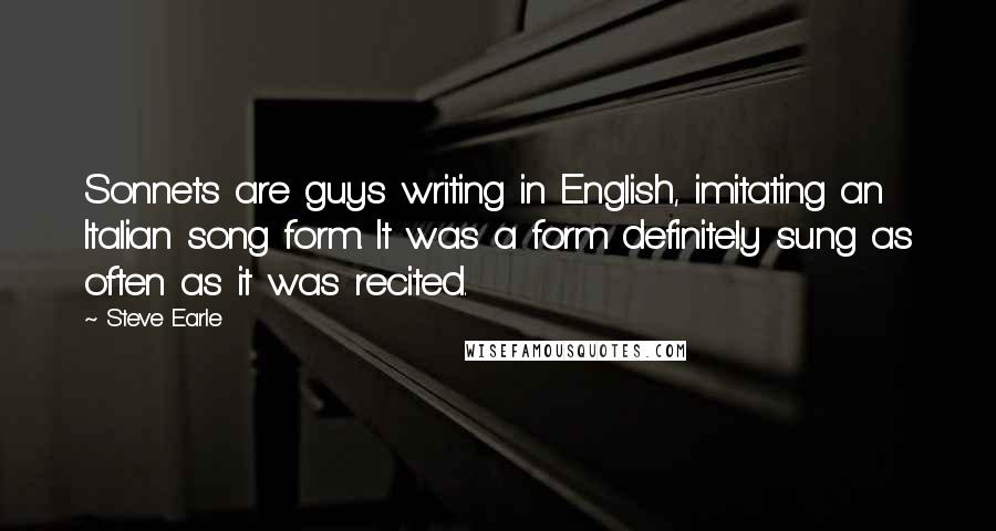 Steve Earle Quotes: Sonnets are guys writing in English, imitating an Italian song form. It was a form definitely sung as often as it was recited.