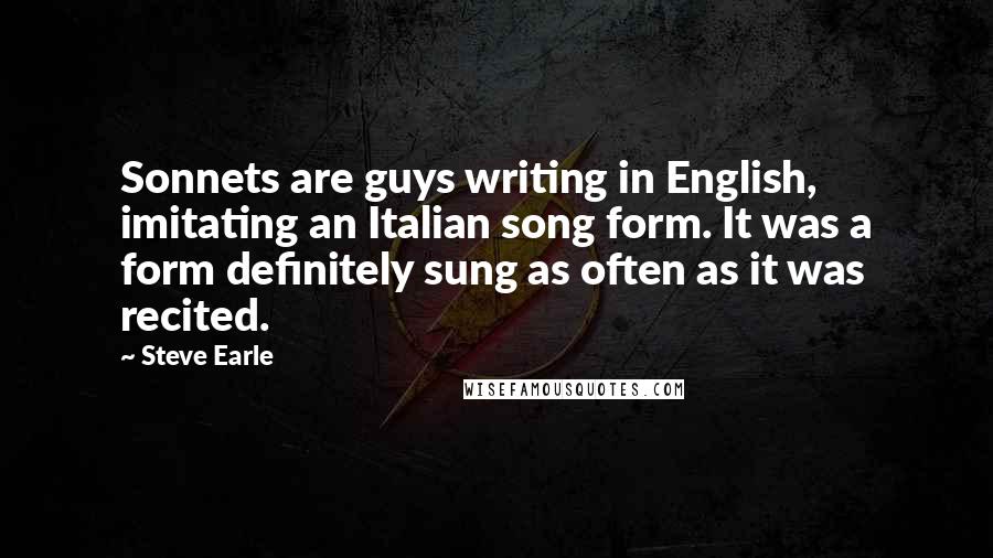 Steve Earle Quotes: Sonnets are guys writing in English, imitating an Italian song form. It was a form definitely sung as often as it was recited.