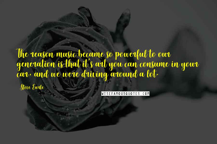 Steve Earle Quotes: The reason music became so powerful to our generation is that it's art you can consume in your car, and we were driving around a lot.