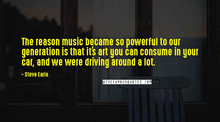 Steve Earle Quotes: The reason music became so powerful to our generation is that it's art you can consume in your car, and we were driving around a lot.