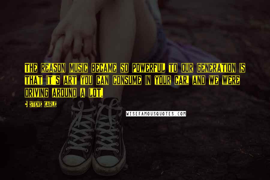 Steve Earle Quotes: The reason music became so powerful to our generation is that it's art you can consume in your car, and we were driving around a lot.