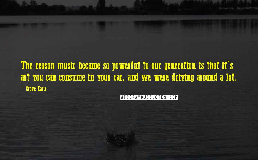 Steve Earle Quotes: The reason music became so powerful to our generation is that it's art you can consume in your car, and we were driving around a lot.