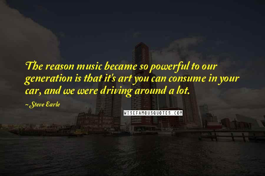 Steve Earle Quotes: The reason music became so powerful to our generation is that it's art you can consume in your car, and we were driving around a lot.