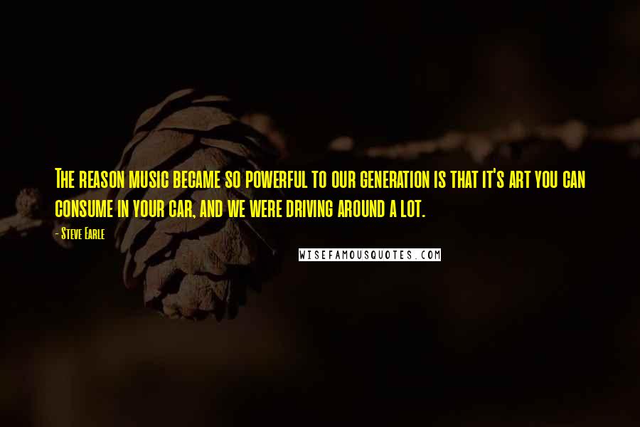 Steve Earle Quotes: The reason music became so powerful to our generation is that it's art you can consume in your car, and we were driving around a lot.