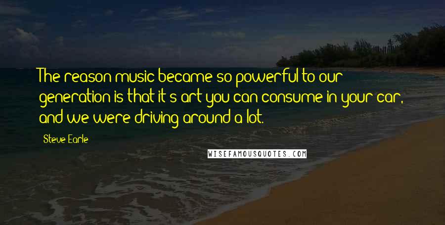 Steve Earle Quotes: The reason music became so powerful to our generation is that it's art you can consume in your car, and we were driving around a lot.