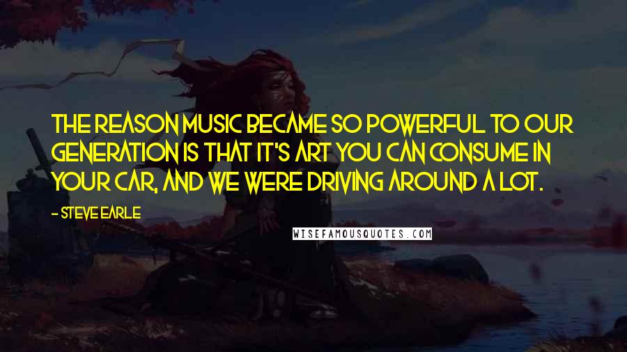 Steve Earle Quotes: The reason music became so powerful to our generation is that it's art you can consume in your car, and we were driving around a lot.