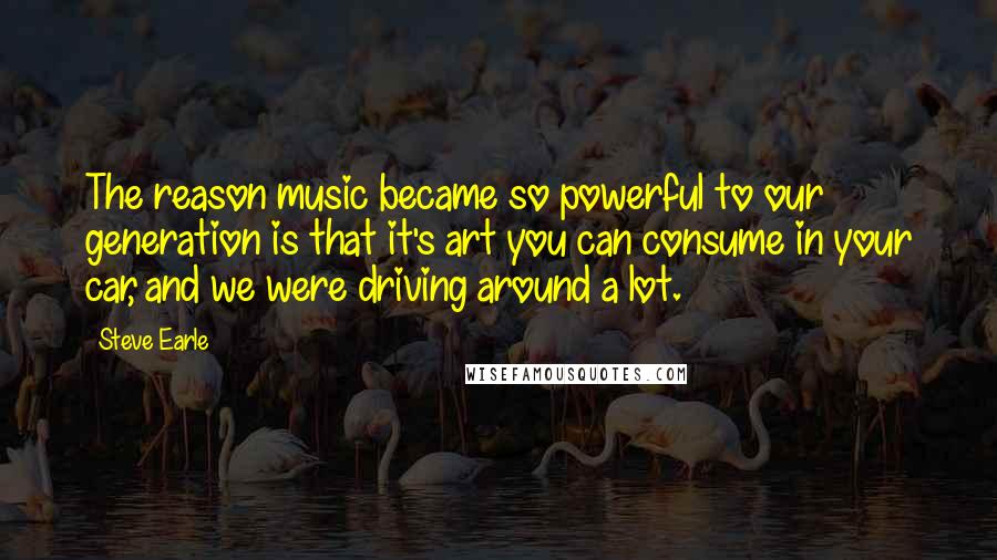 Steve Earle Quotes: The reason music became so powerful to our generation is that it's art you can consume in your car, and we were driving around a lot.