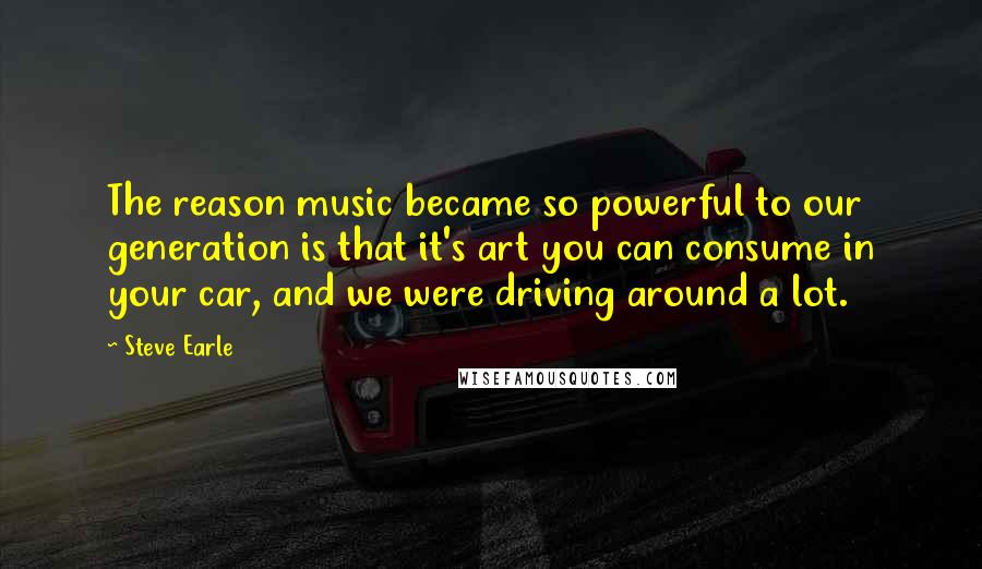 Steve Earle Quotes: The reason music became so powerful to our generation is that it's art you can consume in your car, and we were driving around a lot.