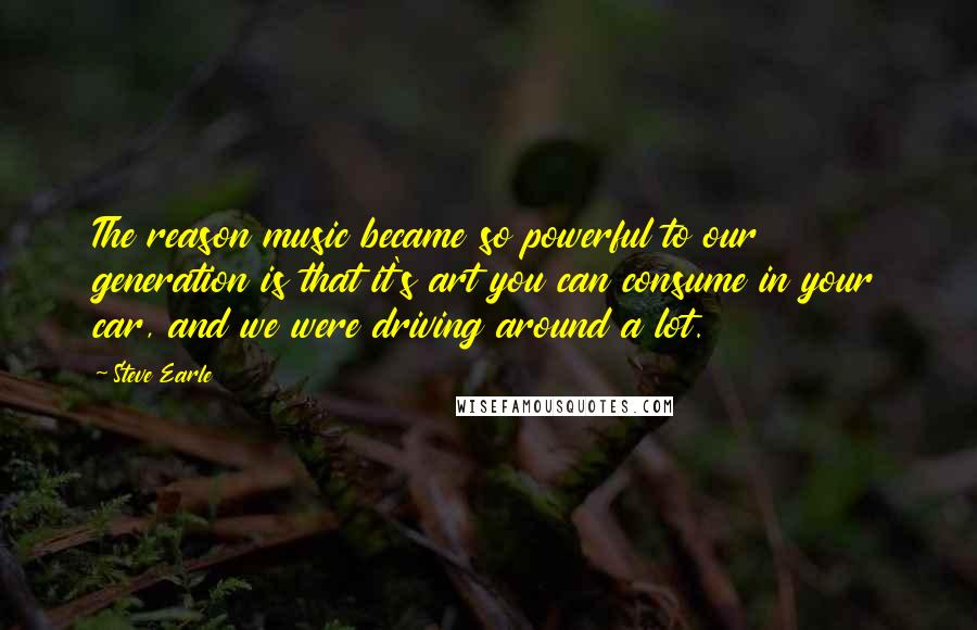 Steve Earle Quotes: The reason music became so powerful to our generation is that it's art you can consume in your car, and we were driving around a lot.