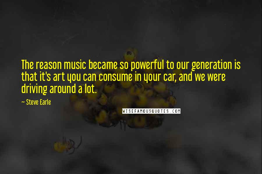 Steve Earle Quotes: The reason music became so powerful to our generation is that it's art you can consume in your car, and we were driving around a lot.