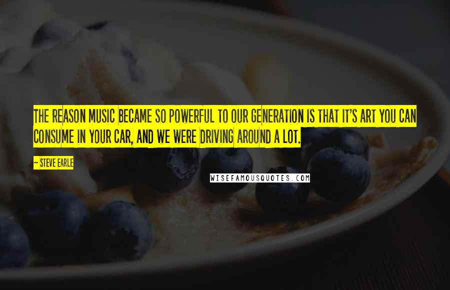 Steve Earle Quotes: The reason music became so powerful to our generation is that it's art you can consume in your car, and we were driving around a lot.