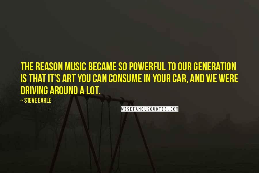 Steve Earle Quotes: The reason music became so powerful to our generation is that it's art you can consume in your car, and we were driving around a lot.