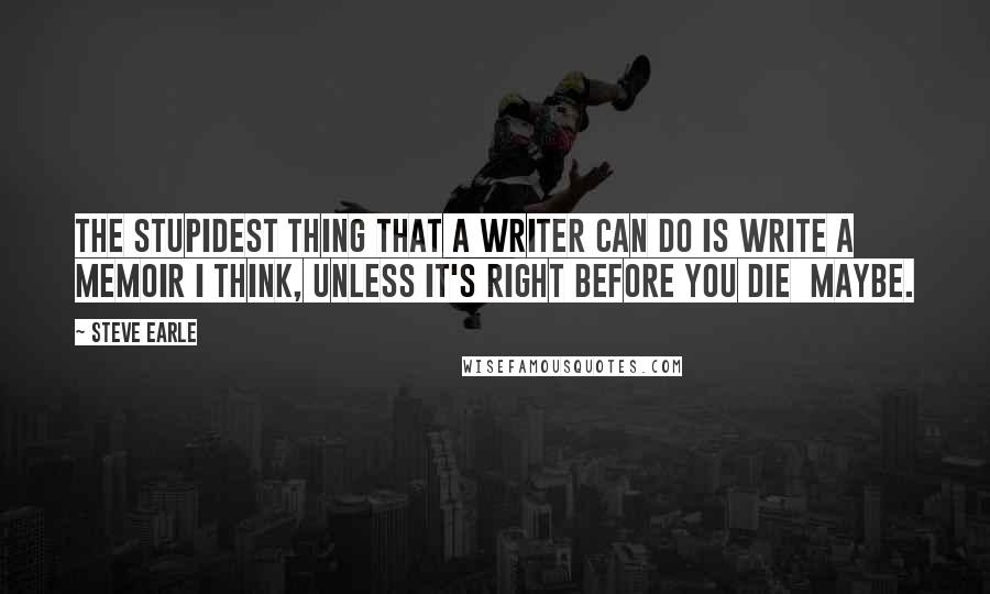 Steve Earle Quotes: The stupidest thing that a writer can do is write a memoir I think, unless it's right before you die  maybe.