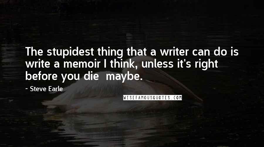 Steve Earle Quotes: The stupidest thing that a writer can do is write a memoir I think, unless it's right before you die  maybe.