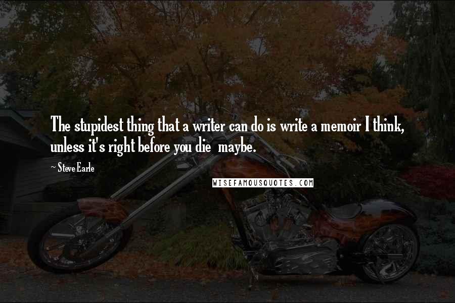 Steve Earle Quotes: The stupidest thing that a writer can do is write a memoir I think, unless it's right before you die  maybe.