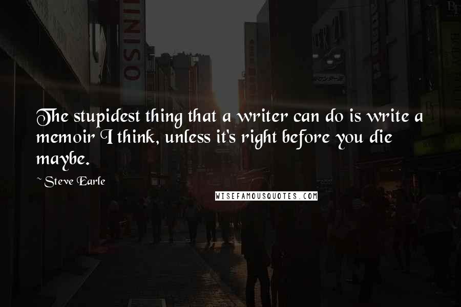 Steve Earle Quotes: The stupidest thing that a writer can do is write a memoir I think, unless it's right before you die  maybe.