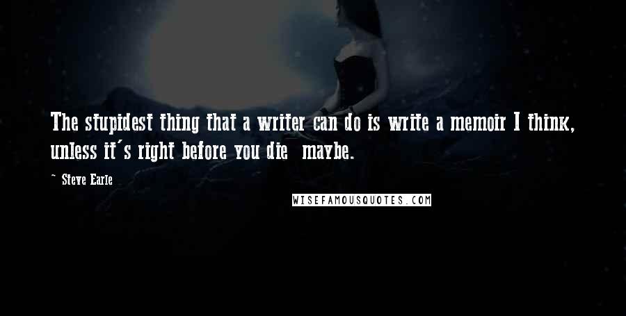 Steve Earle Quotes: The stupidest thing that a writer can do is write a memoir I think, unless it's right before you die  maybe.