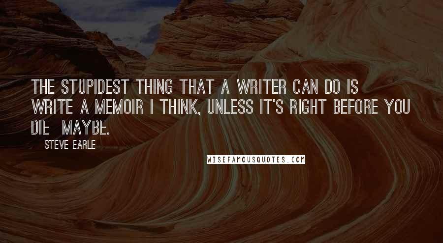 Steve Earle Quotes: The stupidest thing that a writer can do is write a memoir I think, unless it's right before you die  maybe.