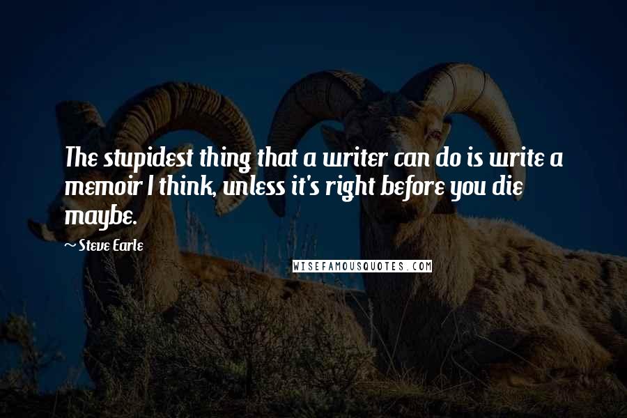 Steve Earle Quotes: The stupidest thing that a writer can do is write a memoir I think, unless it's right before you die  maybe.