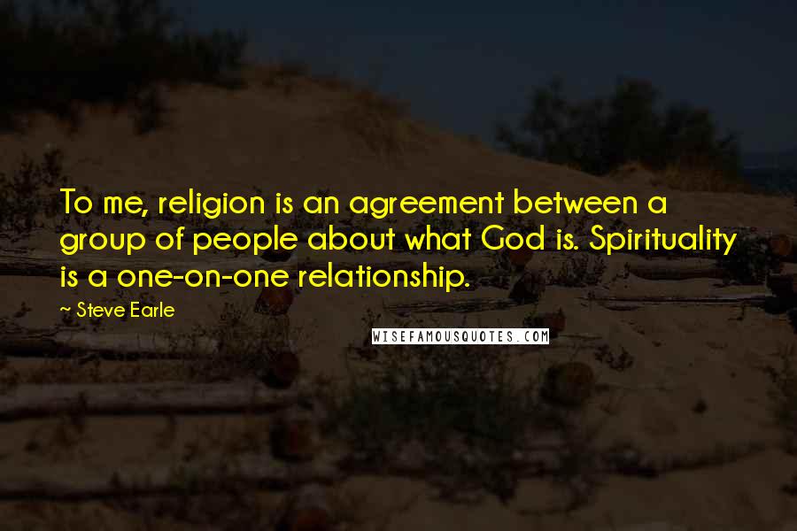 Steve Earle Quotes: To me, religion is an agreement between a group of people about what God is. Spirituality is a one-on-one relationship.