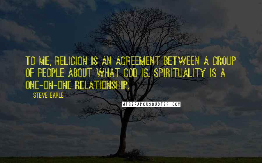 Steve Earle Quotes: To me, religion is an agreement between a group of people about what God is. Spirituality is a one-on-one relationship.