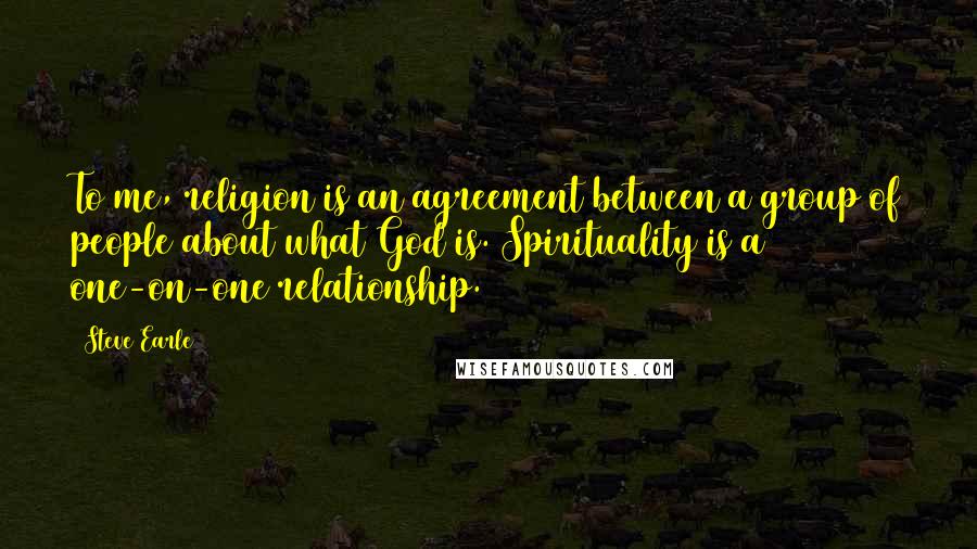 Steve Earle Quotes: To me, religion is an agreement between a group of people about what God is. Spirituality is a one-on-one relationship.