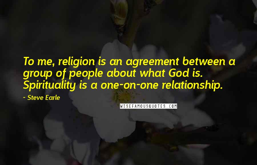 Steve Earle Quotes: To me, religion is an agreement between a group of people about what God is. Spirituality is a one-on-one relationship.