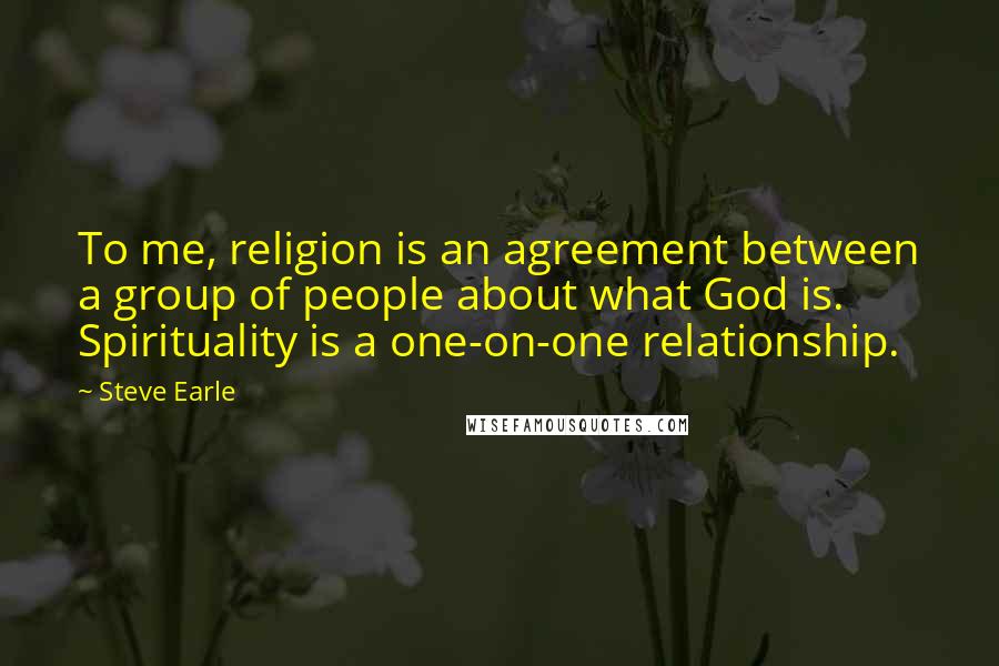 Steve Earle Quotes: To me, religion is an agreement between a group of people about what God is. Spirituality is a one-on-one relationship.