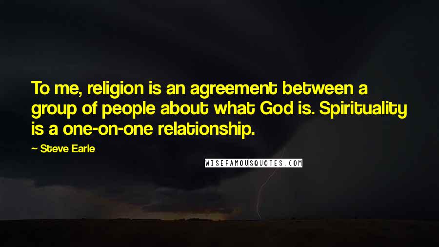 Steve Earle Quotes: To me, religion is an agreement between a group of people about what God is. Spirituality is a one-on-one relationship.