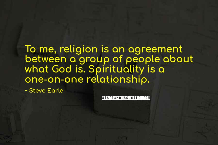 Steve Earle Quotes: To me, religion is an agreement between a group of people about what God is. Spirituality is a one-on-one relationship.