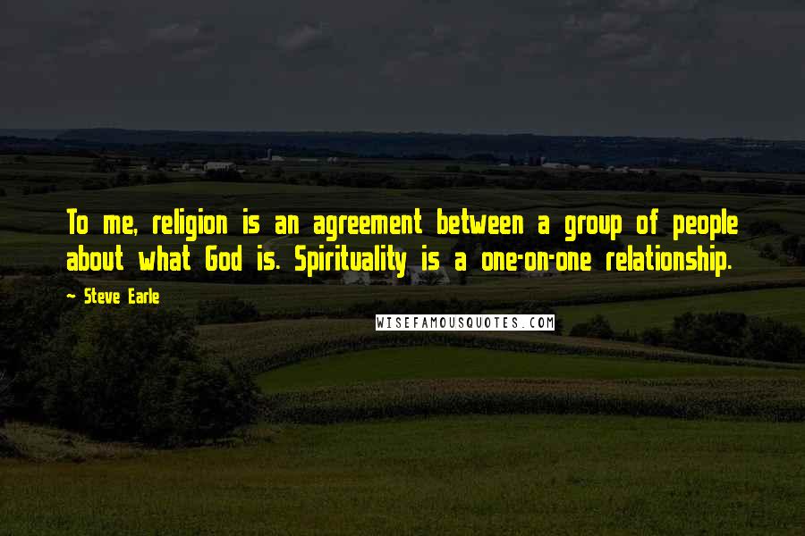 Steve Earle Quotes: To me, religion is an agreement between a group of people about what God is. Spirituality is a one-on-one relationship.