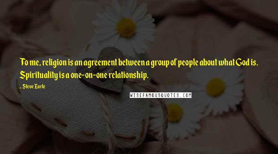 Steve Earle Quotes: To me, religion is an agreement between a group of people about what God is. Spirituality is a one-on-one relationship.