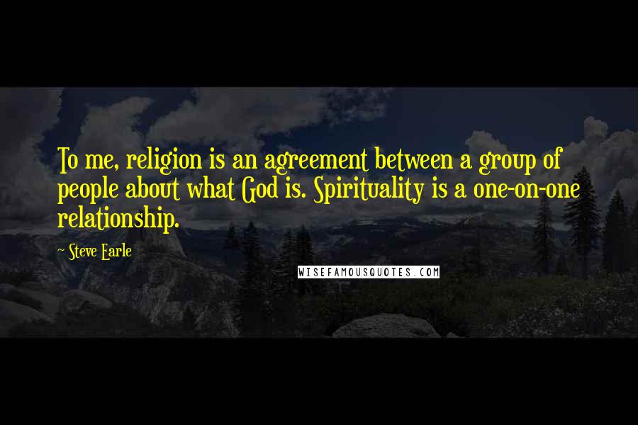 Steve Earle Quotes: To me, religion is an agreement between a group of people about what God is. Spirituality is a one-on-one relationship.