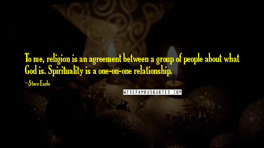 Steve Earle Quotes: To me, religion is an agreement between a group of people about what God is. Spirituality is a one-on-one relationship.