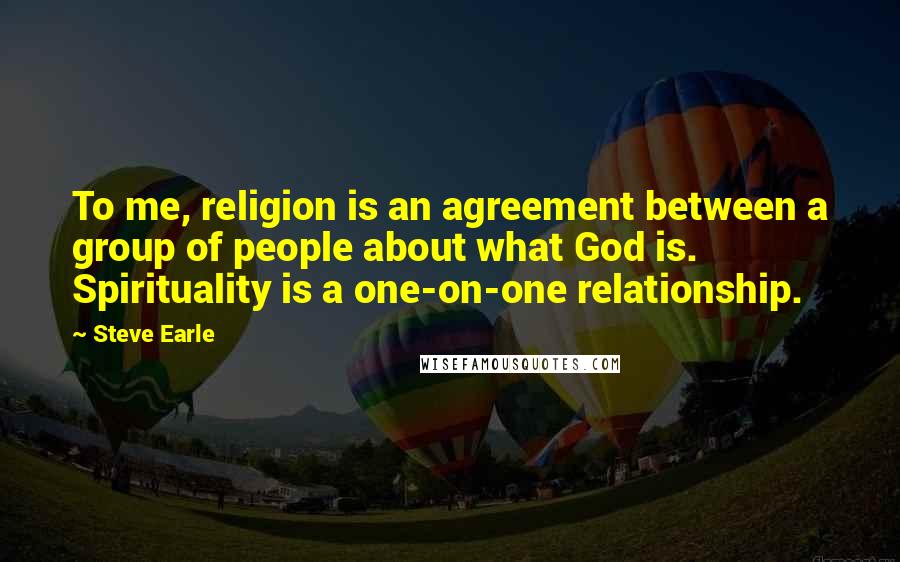 Steve Earle Quotes: To me, religion is an agreement between a group of people about what God is. Spirituality is a one-on-one relationship.