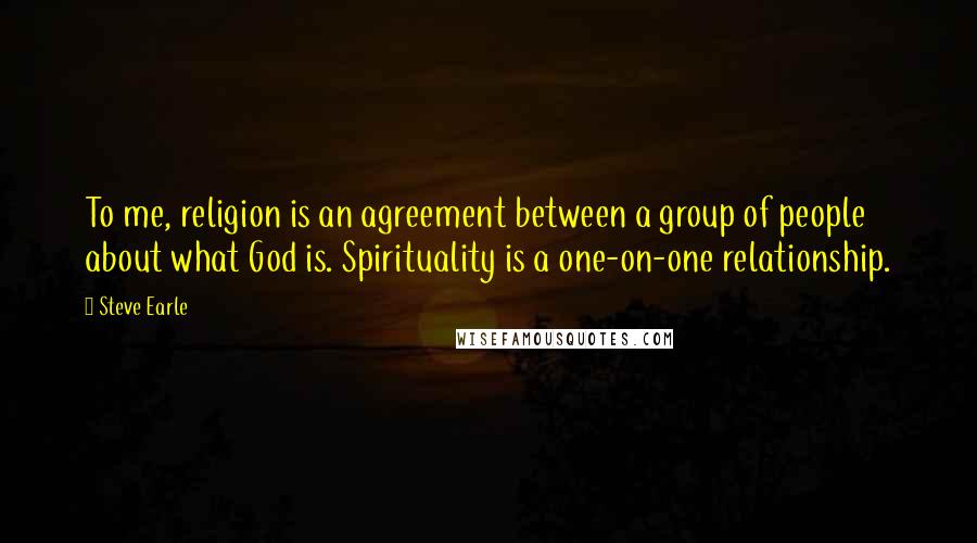 Steve Earle Quotes: To me, religion is an agreement between a group of people about what God is. Spirituality is a one-on-one relationship.