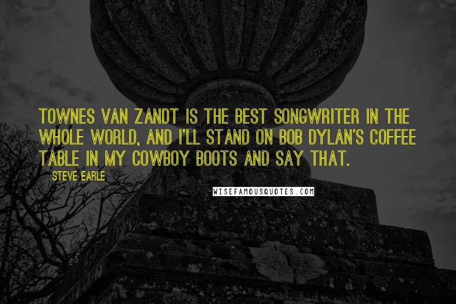 Steve Earle Quotes: Townes Van Zandt is the best songwriter in the whole world, and I'll stand on Bob Dylan's coffee table in my cowboy boots and say that.