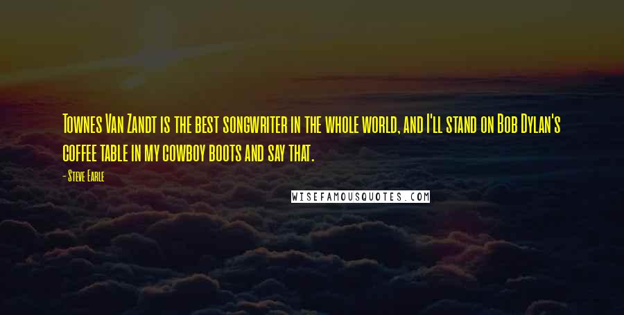 Steve Earle Quotes: Townes Van Zandt is the best songwriter in the whole world, and I'll stand on Bob Dylan's coffee table in my cowboy boots and say that.