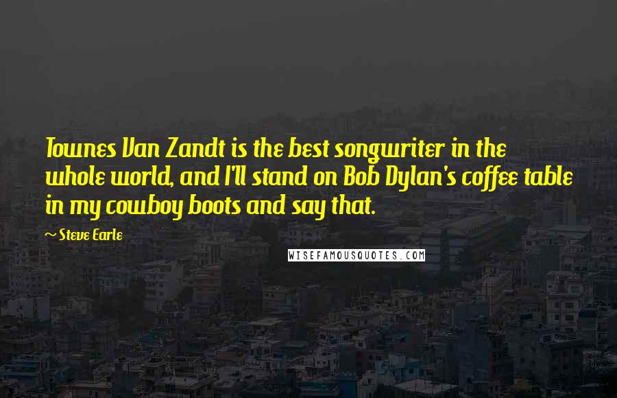 Steve Earle Quotes: Townes Van Zandt is the best songwriter in the whole world, and I'll stand on Bob Dylan's coffee table in my cowboy boots and say that.