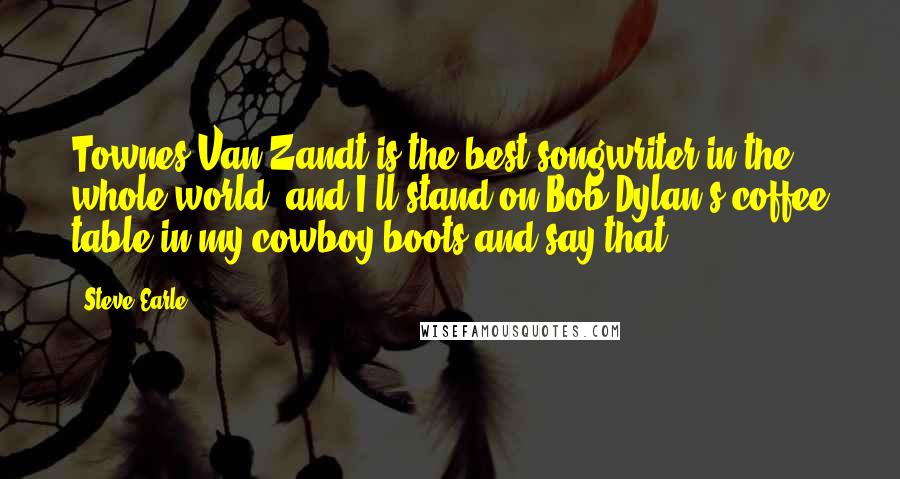 Steve Earle Quotes: Townes Van Zandt is the best songwriter in the whole world, and I'll stand on Bob Dylan's coffee table in my cowboy boots and say that.